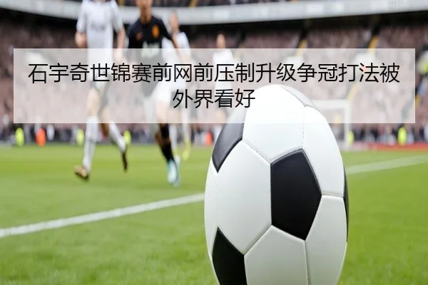 石宇奇世锦赛前网前压制升级争冠打法被外界看好